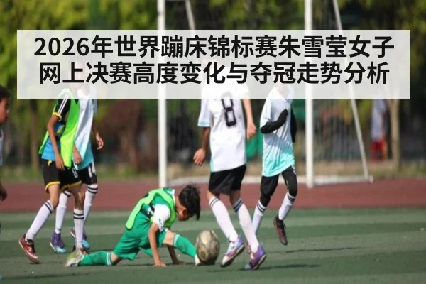 2026年世界蹦床锦标赛朱雪莹女子网上决赛高度变化与夺冠走势分析 - kaiyun