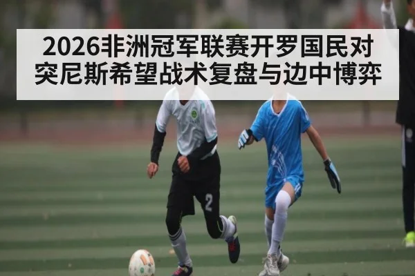 2026非洲冠军联赛开罗国民对突尼斯希望战术复盘与边中博弈 - kaiyun