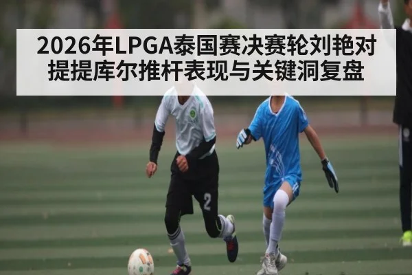2026年LPGA泰国赛决赛轮刘艳对提提库尔推杆表现与关键洞复盘