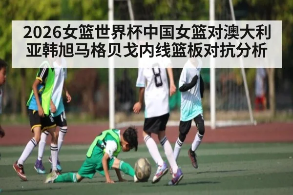 2026女篮世界杯中国女篮对澳大利亚韩旭马格贝戈内线篮板对抗分析 - kaiyun