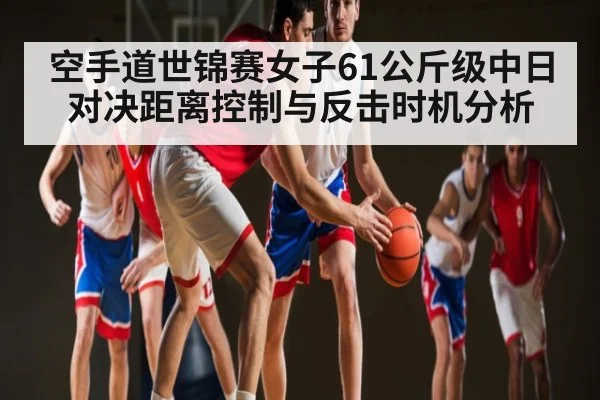 空手道世锦赛女子61公斤级中日对决距离控制与反击时机分析 - kaiyun