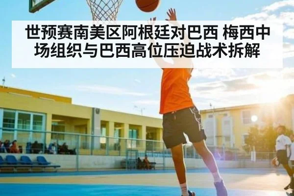 世预赛南美区阿根廷对巴西 梅西中场组织与巴西高位压迫战术拆解 - kaiyun
